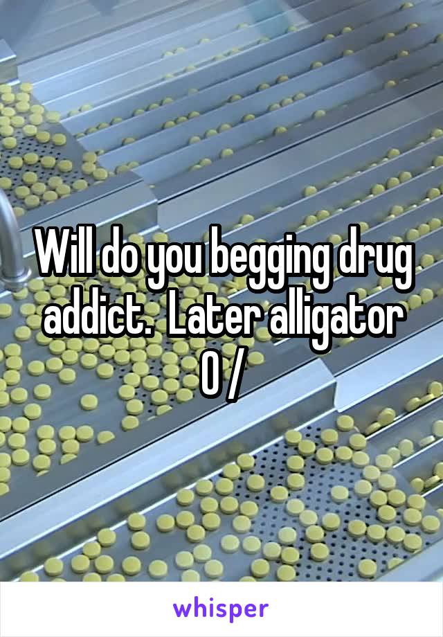 Will do you begging drug addict.  Later alligator O /