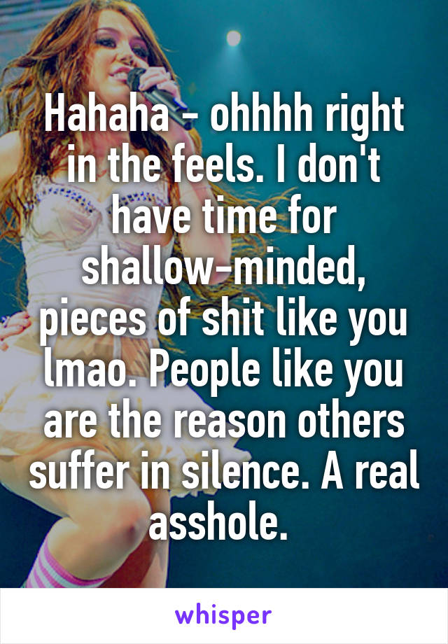 Hahaha - ohhhh right in the feels. I don't have time for shallow-minded, pieces of shit like you lmao. People like you are the reason others suffer in silence. A real asshole. 