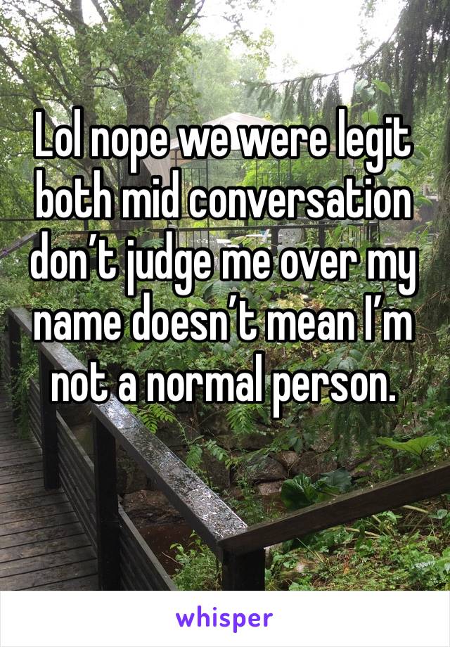 Lol nope we were legit both mid conversation don’t judge me over my name doesn’t mean I’m not a normal person.