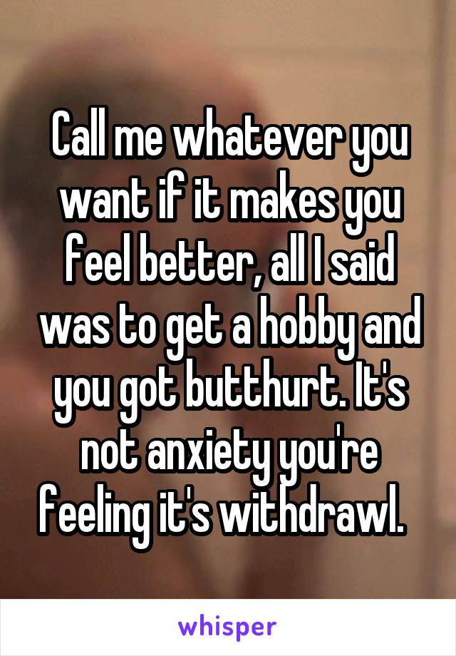 Call me whatever you want if it makes you feel better, all I said was to get a hobby and you got butthurt. It's not anxiety you're feeling it's withdrawl.  