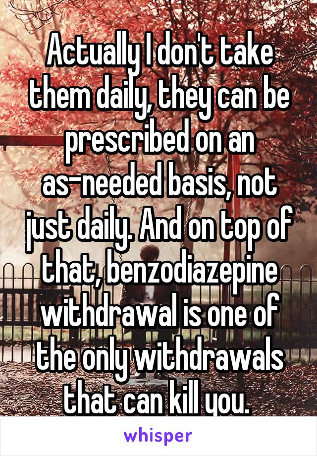 Actually I don't take them daily, they can be prescribed on an as-needed basis, not just daily. And on top of that, benzodiazepine withdrawal is one of the only withdrawals that can kill you. 