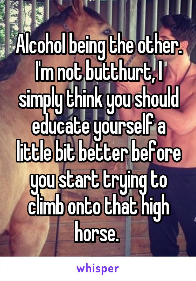 Alcohol being the other. I'm not butthurt, I simply think you should educate yourself a little bit better before you start trying to climb onto that high horse. 