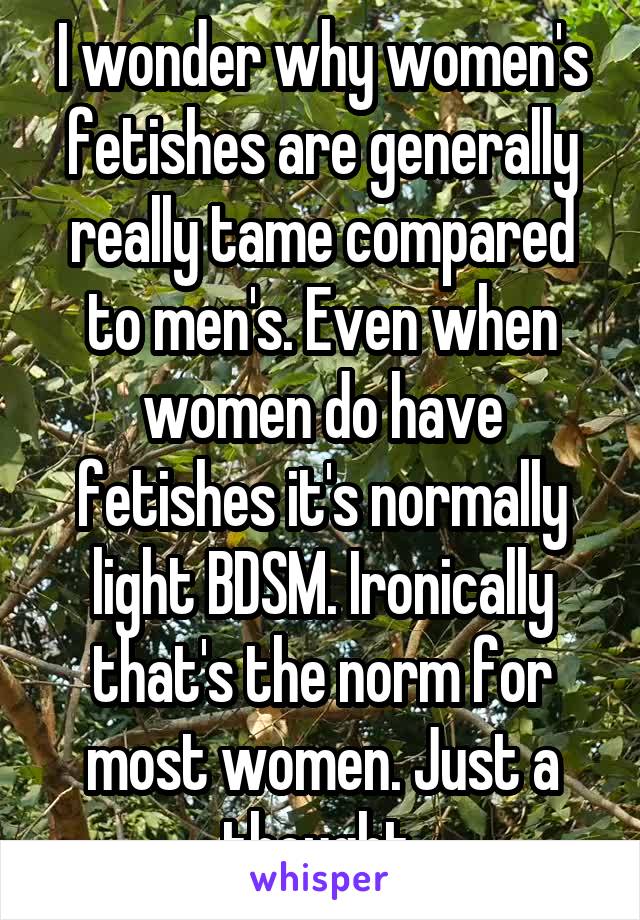 I wonder why women's fetishes are generally really tame compared to men's. Even when women do have fetishes it's normally light BDSM. Ironically that's the norm for most women. Just a thought.