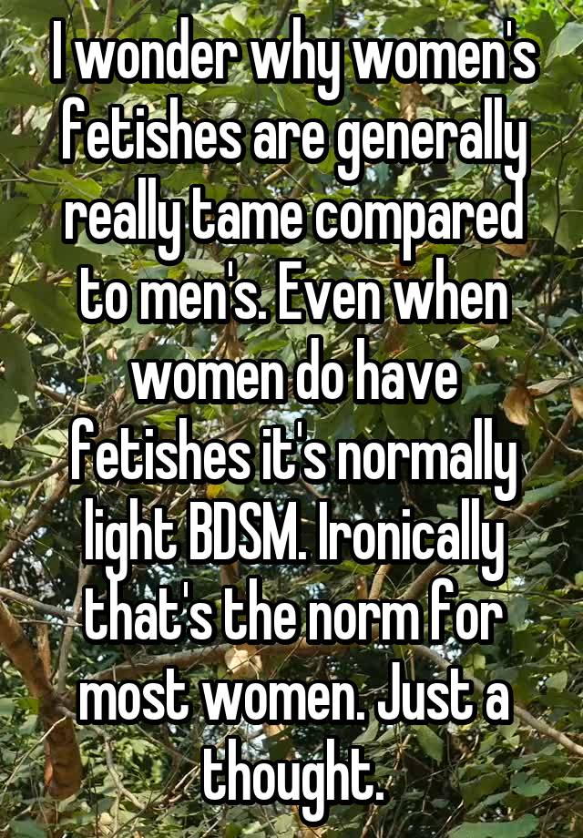 I wonder why women's fetishes are generally really tame compared to men's. Even when women do have fetishes it's normally light BDSM. Ironically that's the norm for most women. Just a thought.