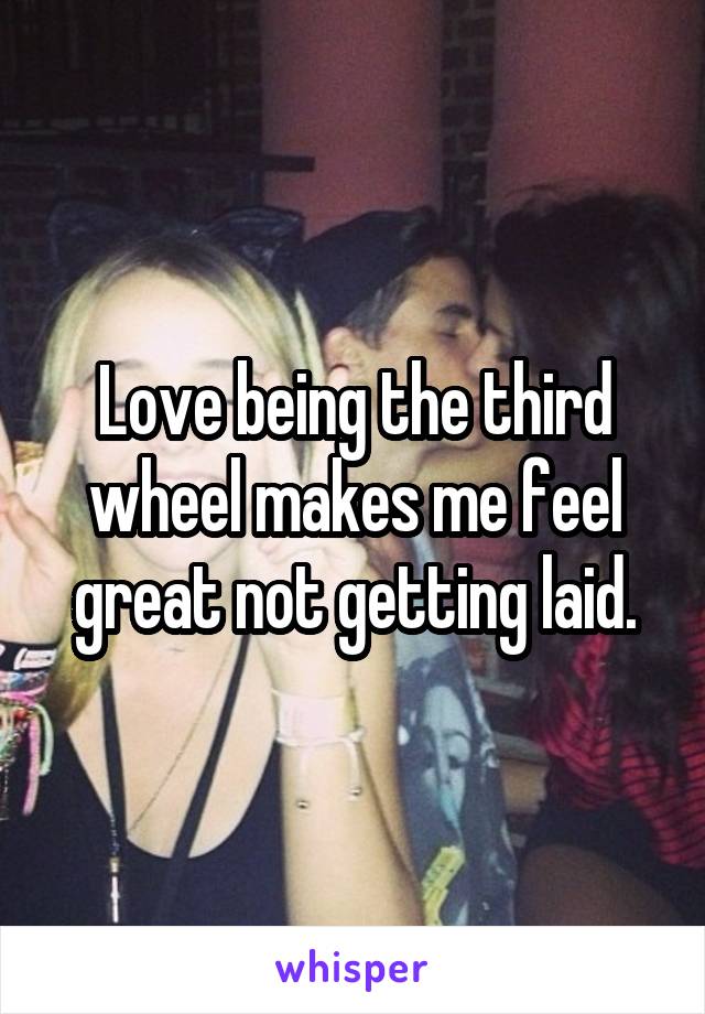 Love being the third wheel makes me feel great not getting laid.