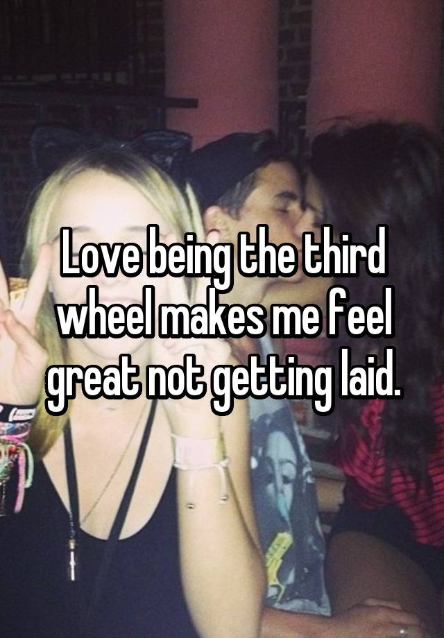 Love being the third wheel makes me feel great not getting laid.