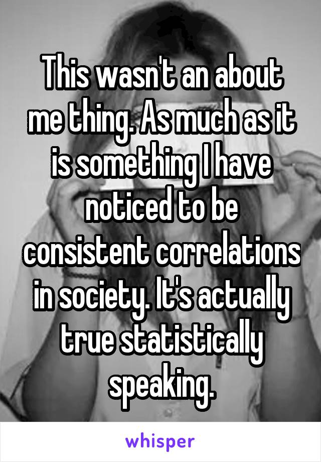 This wasn't an about me thing. As much as it is something I have noticed to be consistent correlations in society. It's actually true statistically speaking.