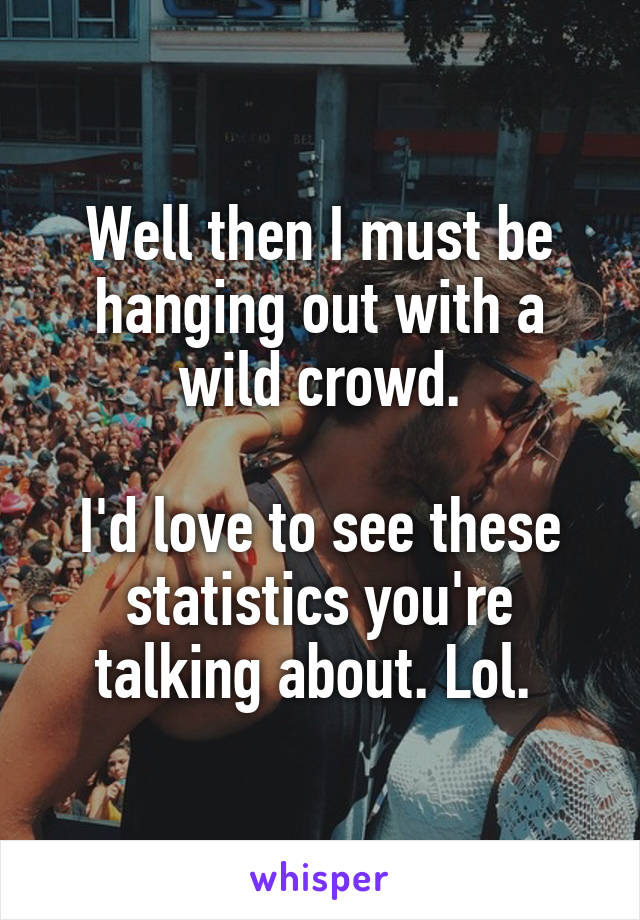 Well then I must be hanging out with a wild crowd.

I'd love to see these statistics you're talking about. Lol. 