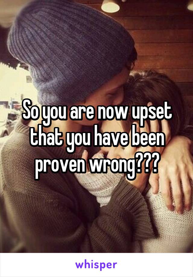 So you are now upset that you have been proven wrong???