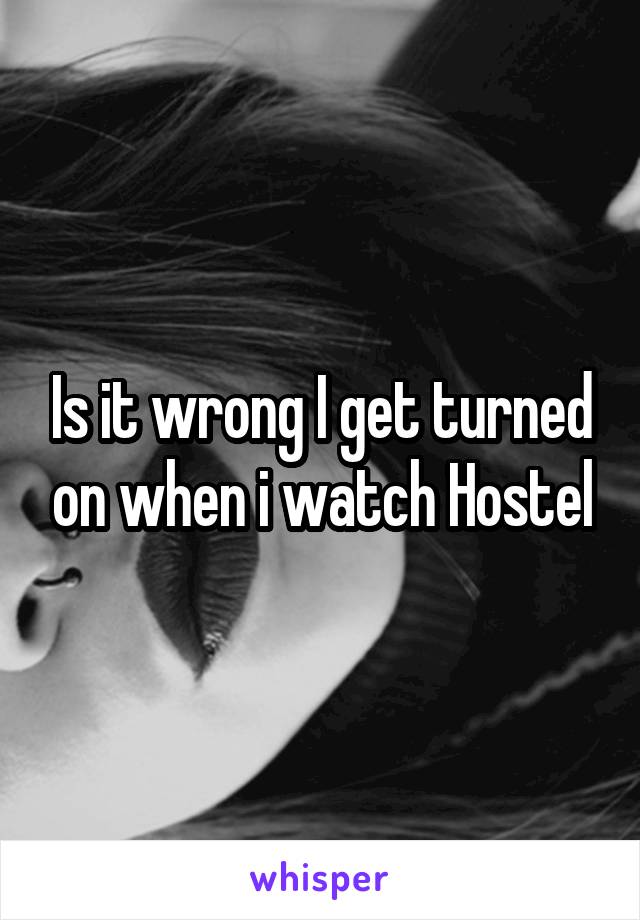 Is it wrong I get turned on when i watch Hostel