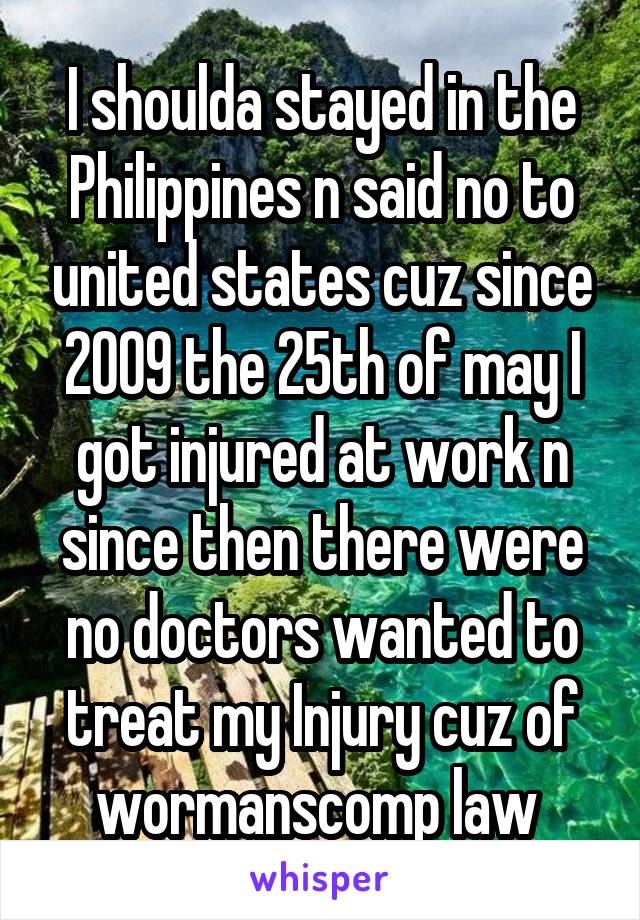 I shoulda stayed in the Philippines n said no to united states cuz since 2009 the 25th of may I got injured at work n since then there were no doctors wanted to treat my Injury cuz of wormanscomp law 