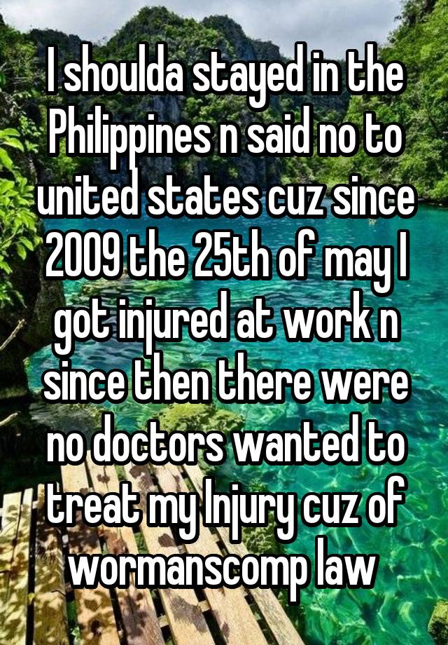 I shoulda stayed in the Philippines n said no to united states cuz since 2009 the 25th of may I got injured at work n since then there were no doctors wanted to treat my Injury cuz of wormanscomp law 