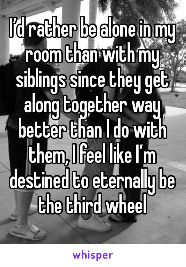 I’d rather be alone in my room than with my siblings since they get along together way better than I do with them, I feel like I’m destined to eternally be the third wheel