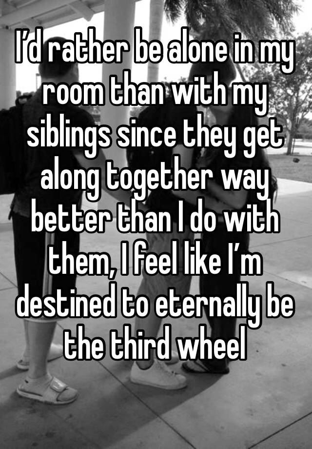 I’d rather be alone in my room than with my siblings since they get along together way better than I do with them, I feel like I’m destined to eternally be the third wheel