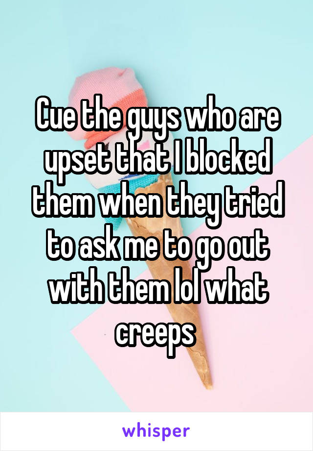 Cue the guys who are upset that I blocked them when they tried to ask me to go out with them lol what creeps 