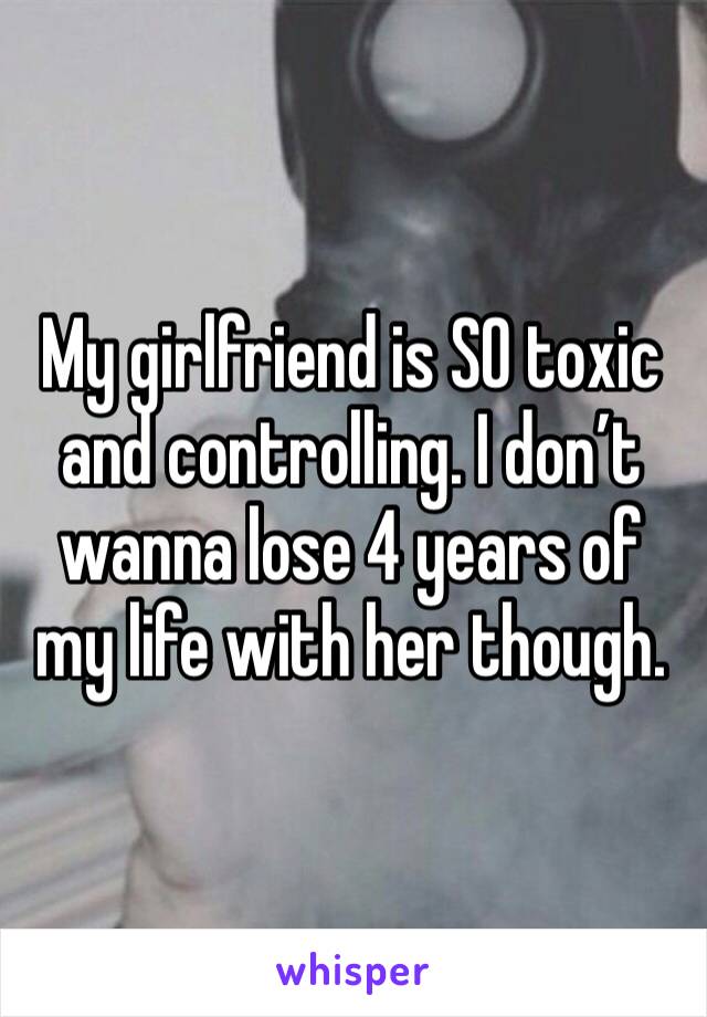 My girlfriend is SO toxic and controlling. I don’t wanna lose 4 years of my life with her though. 