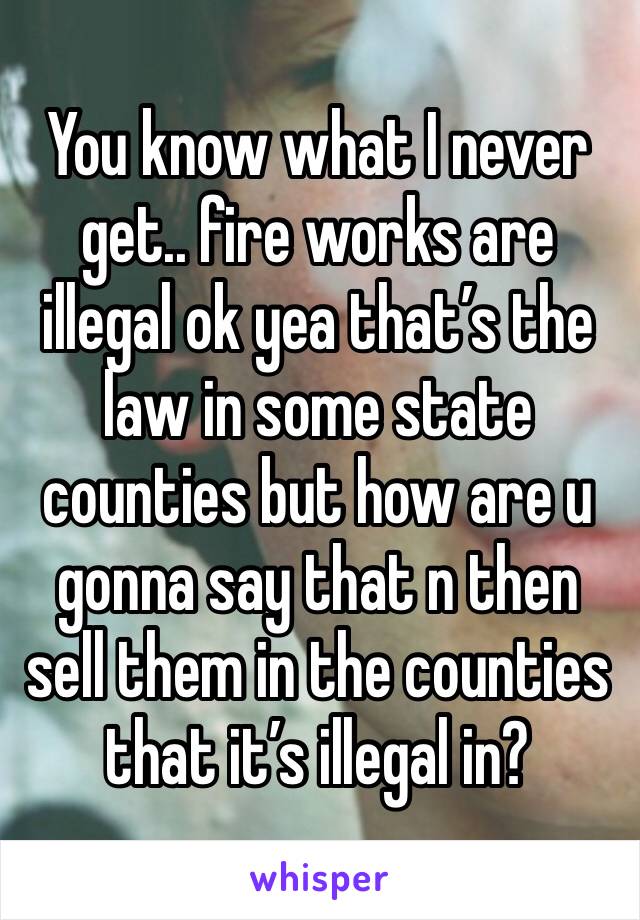 You know what I never get.. fire works are illegal ok yea that’s the law in some state counties but how are u gonna say that n then sell them in the counties that it’s illegal in?