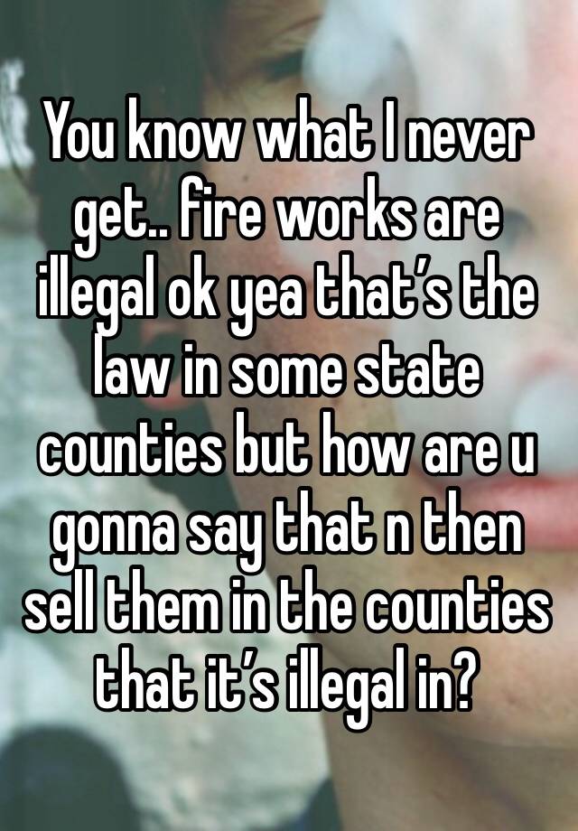 You know what I never get.. fire works are illegal ok yea that’s the law in some state counties but how are u gonna say that n then sell them in the counties that it’s illegal in?