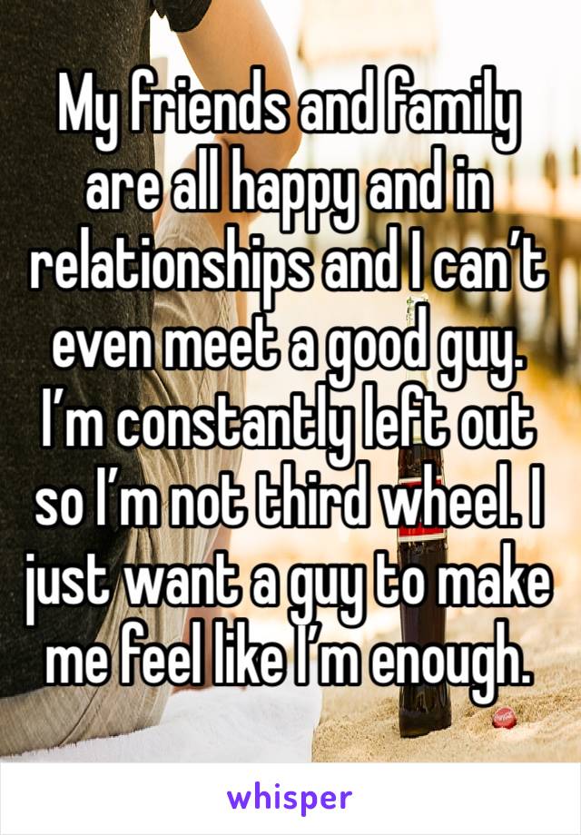 My friends and family are all happy and in relationships and I can’t even meet a good guy. I’m constantly left out so I’m not third wheel. I just want a guy to make me feel like I’m enough. 