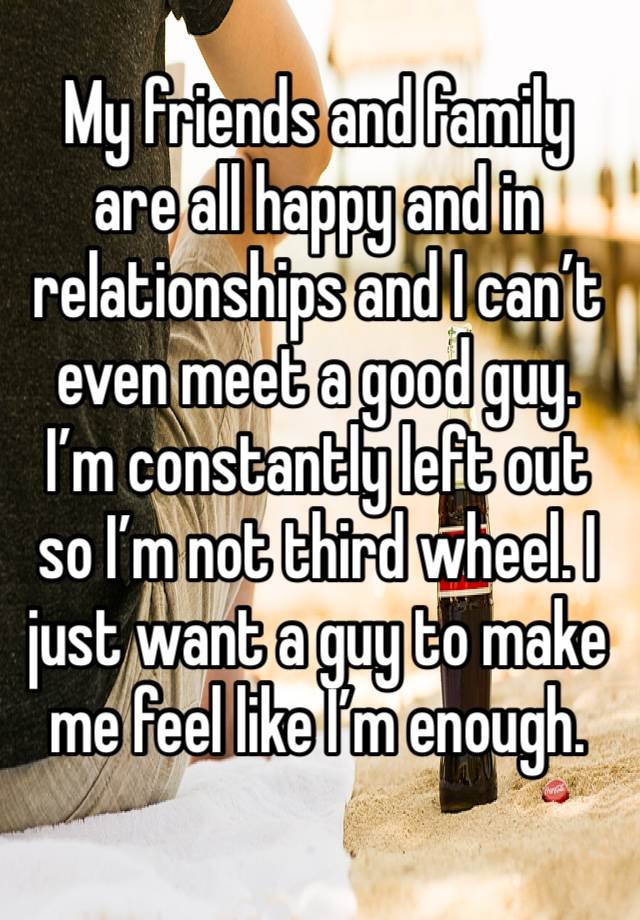 My friends and family are all happy and in relationships and I can’t even meet a good guy. I’m constantly left out so I’m not third wheel. I just want a guy to make me feel like I’m enough. 