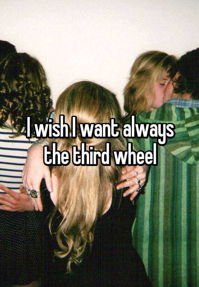 I wish I want always the third wheel