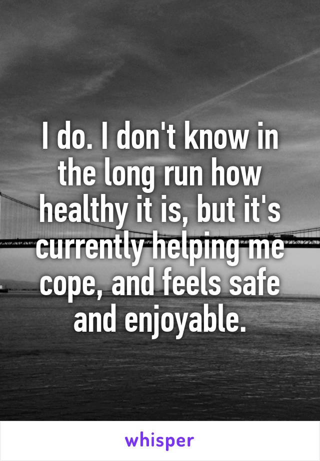 I do. I don't know in the long run how healthy it is, but it's currently helping me cope, and feels safe and enjoyable.