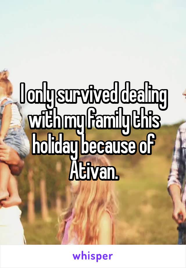 I only survived dealing with my family this holiday because of Ativan.