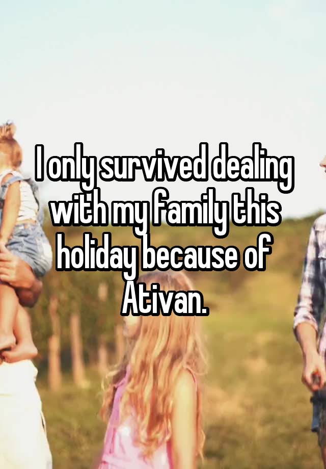 I only survived dealing with my family this holiday because of Ativan.