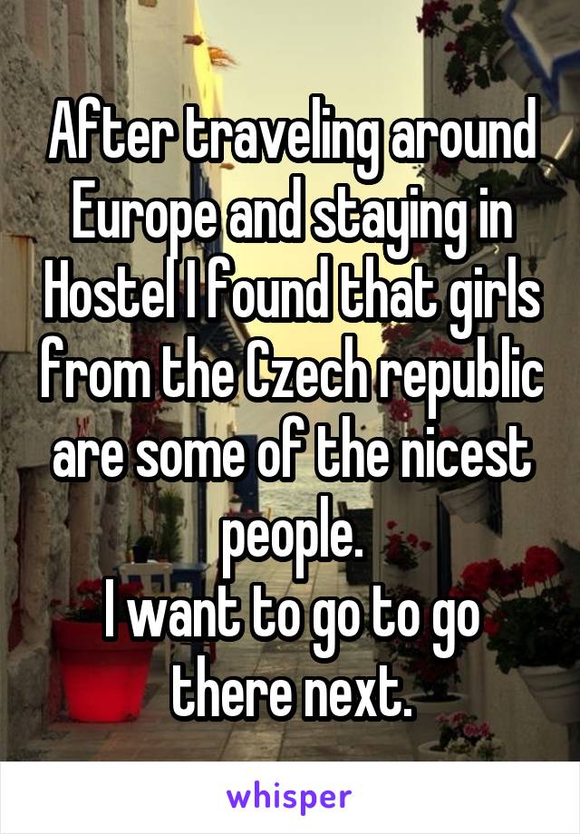 After traveling around Europe and staying in Hostel I found that girls from the Czech republic are some of the nicest people.
I want to go to go there next.