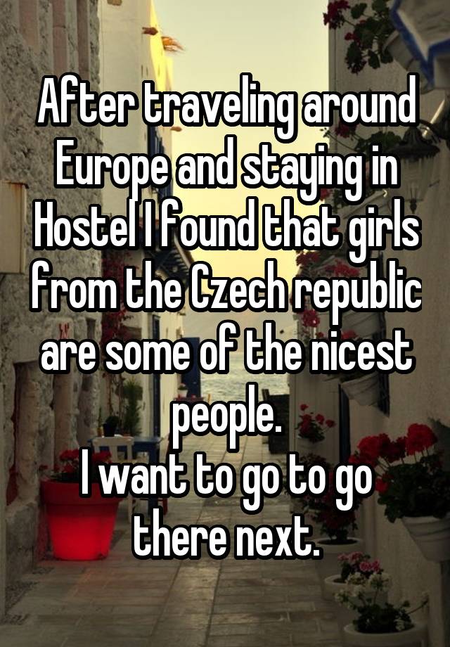 After traveling around Europe and staying in Hostel I found that girls from the Czech republic are some of the nicest people.
I want to go to go there next.