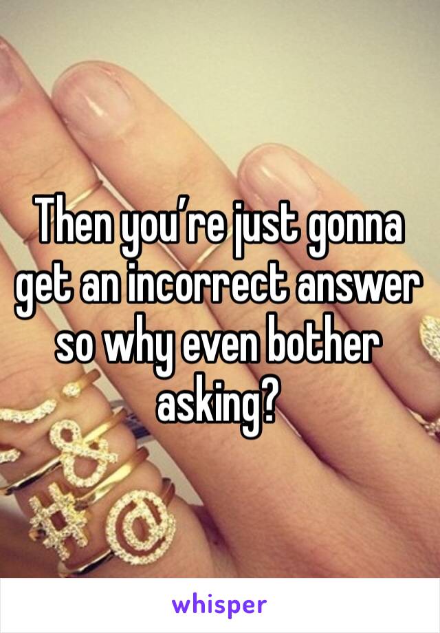 Then you’re just gonna get an incorrect answer so why even bother asking?