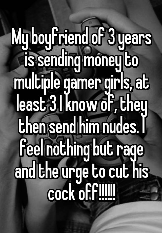 My boyfriend of 3 years is sending money to multiple gamer girls, at least 3 I know of, they then send him nudes. I feel nothing but rage and the urge to cut his cock off!!!!!!