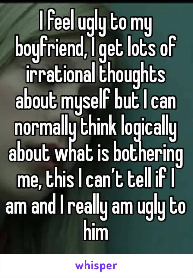 I feel ugly to my boyfriend, I get lots of irrational thoughts about myself but I can normally think logically about what is bothering me, this I can’t tell if I am and I really am ugly to him 