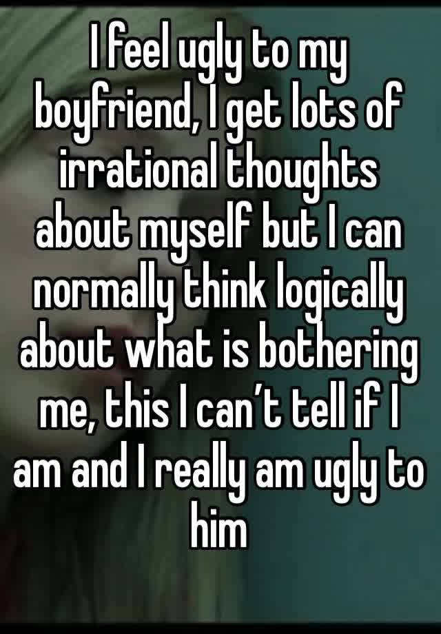 I feel ugly to my boyfriend, I get lots of irrational thoughts about myself but I can normally think logically about what is bothering me, this I can’t tell if I am and I really am ugly to him 