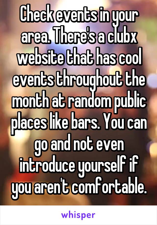 Check events in your area. There's a clubx website that has cool events throughout the month at random public places like bars. You can go and not even introduce yourself if you aren't comfortable. 