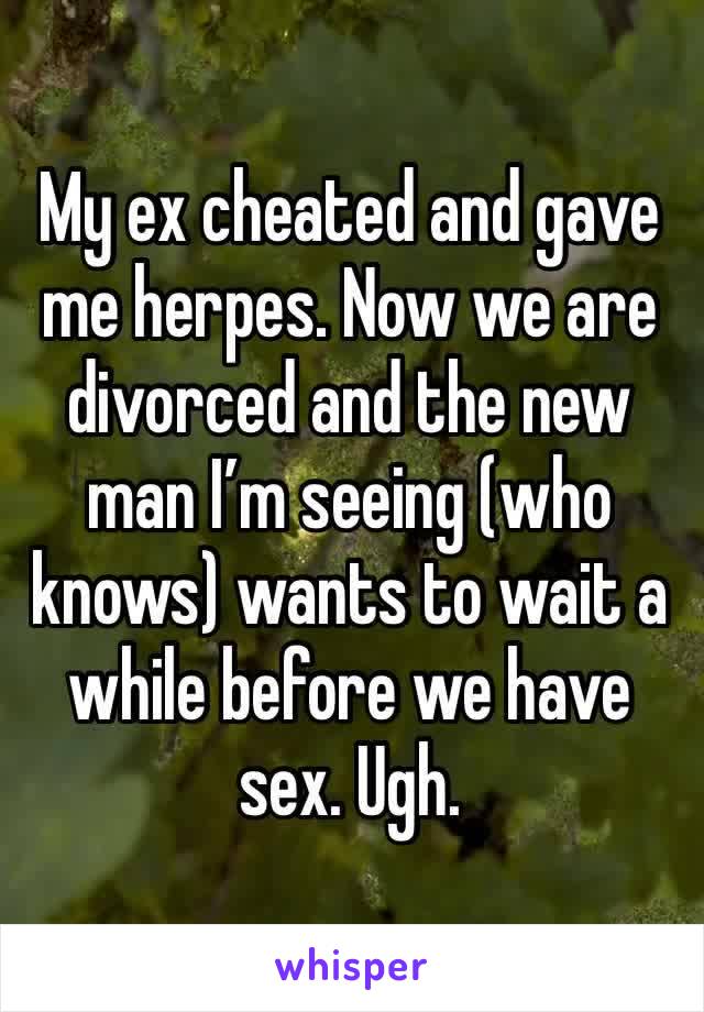 My ex cheated and gave me herpes. Now we are divorced and the new man I’m seeing (who knows) wants to wait a while before we have sex. Ugh. 