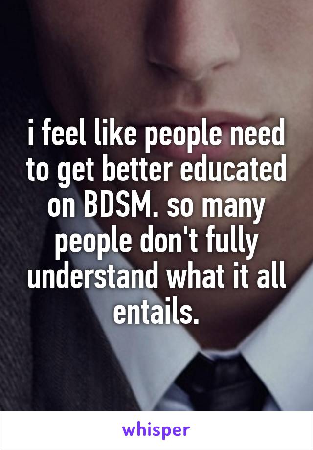 i feel like people need to get better educated on BDSM. so many people don't fully understand what it all entails.