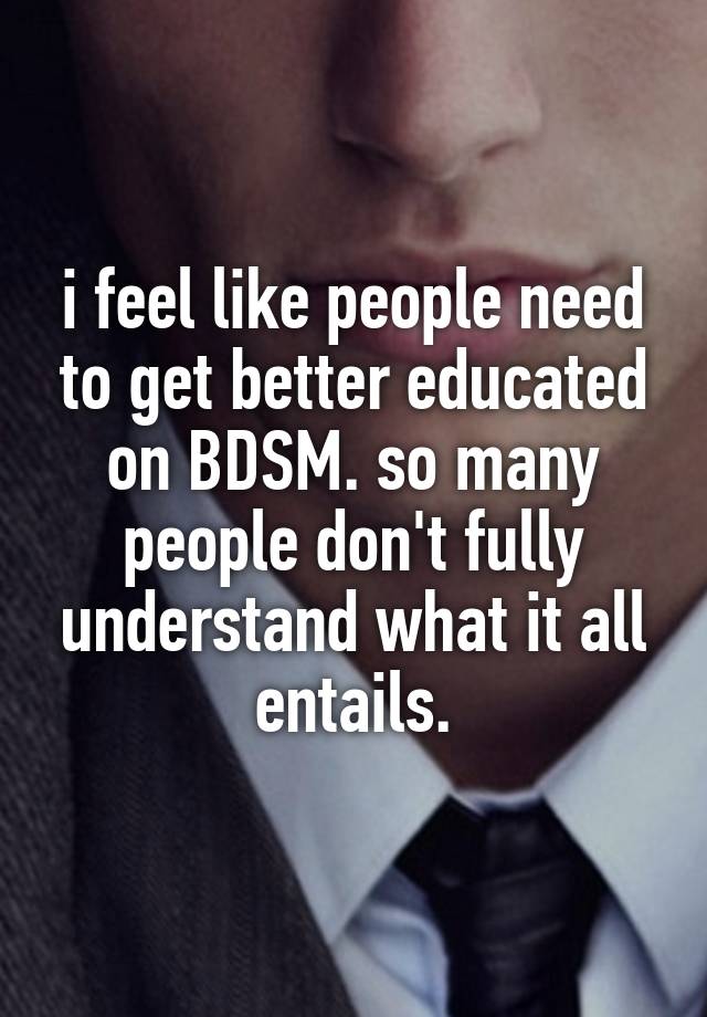 i feel like people need to get better educated on BDSM. so many people don't fully understand what it all entails.