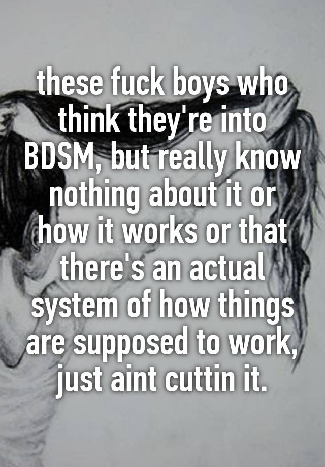 these fuck boys who think they're into BDSM, but really know nothing about it or how it works or that there's an actual system of how things are supposed to work, just aint cuttin it.