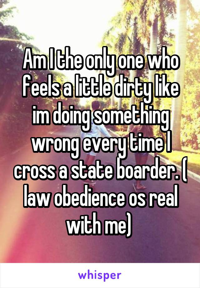 Am I the only one who feels a little dirty like im doing something wrong every time I cross a state boarder. ( law obedience os real with me) 