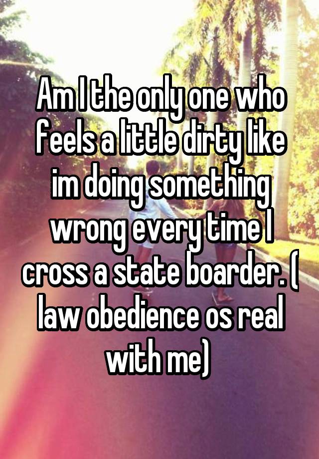 Am I the only one who feels a little dirty like im doing something wrong every time I cross a state boarder. ( law obedience os real with me) 