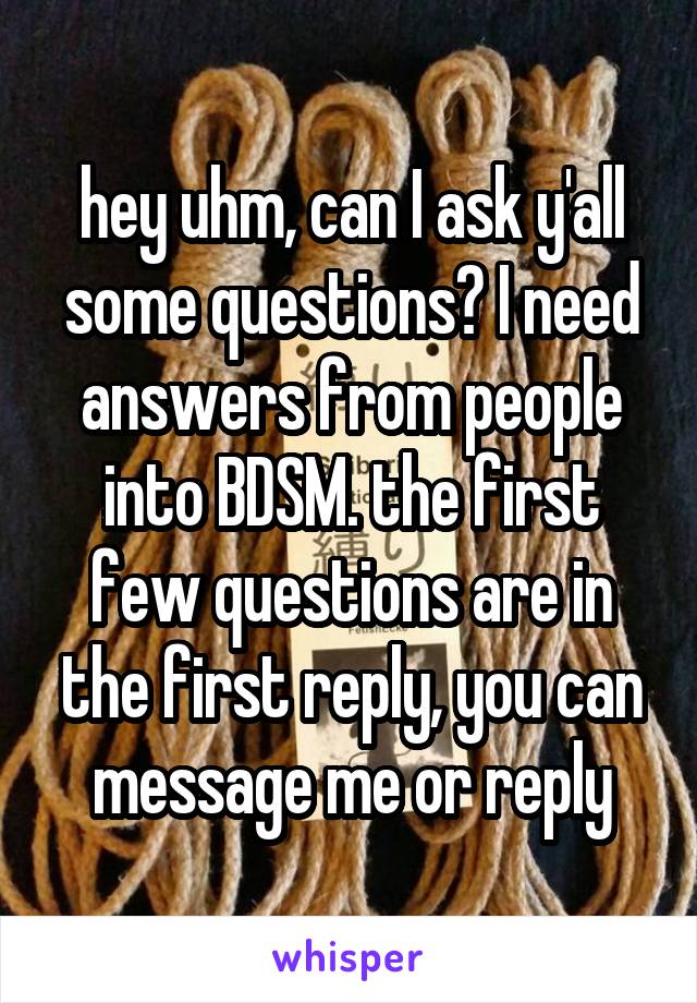 hey uhm, can I ask y'all some questions? I need answers from people into BDSM. the first few questions are in the first reply, you can message me or reply