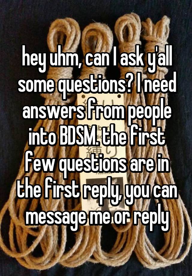 hey uhm, can I ask y'all some questions? I need answers from people into BDSM. the first few questions are in the first reply, you can message me or reply