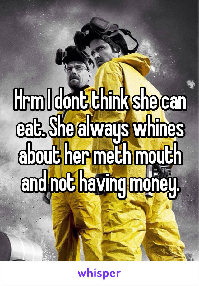 Hrm I dont think she can eat. She always whines about her meth mouth and not having money.