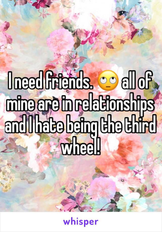 I need friends. 🙄 all of mine are in relationships and I hate being the third wheel! 