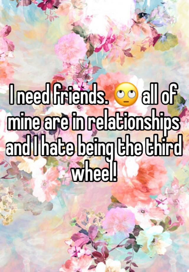 I need friends. 🙄 all of mine are in relationships and I hate being the third wheel! 