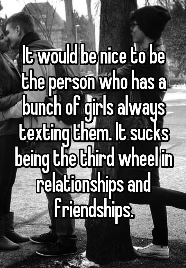 It would be nice to be the person who has a bunch of girls always texting them. It sucks being the third wheel in relationships and friendships.