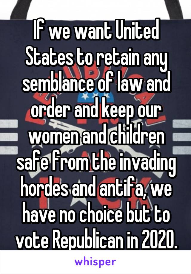 If we want United States to retain any semblance of law and order and keep our women and children safe from the invading hordes and antifa, we have no choice but to vote Republican in 2020.