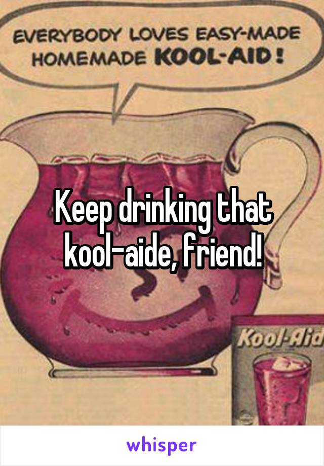 Keep drinking that kool-aide, friend!