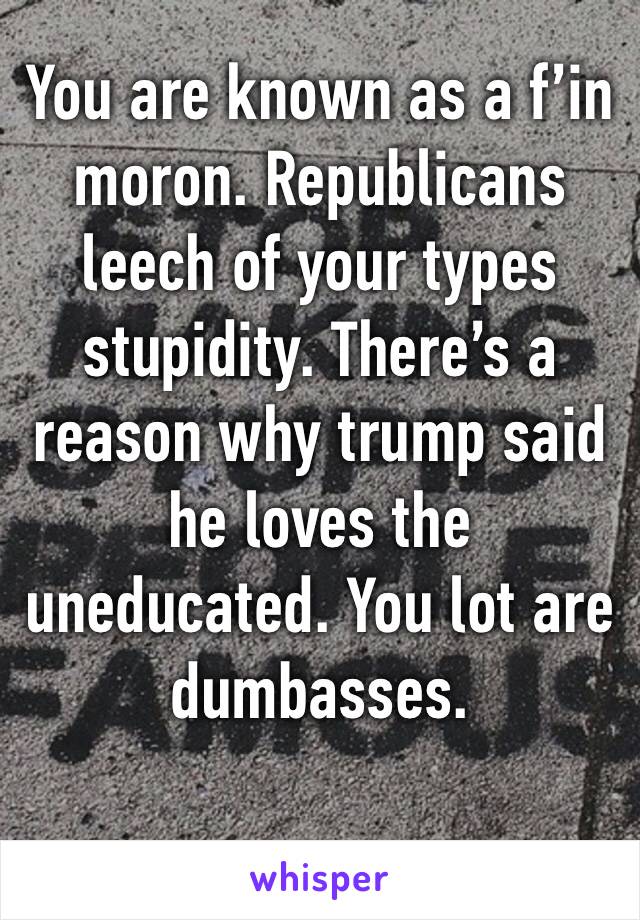 You are known as a f’in moron. Republicans leech of your types stupidity. There’s a reason why trump said he loves the uneducated. You lot are dumbasses.